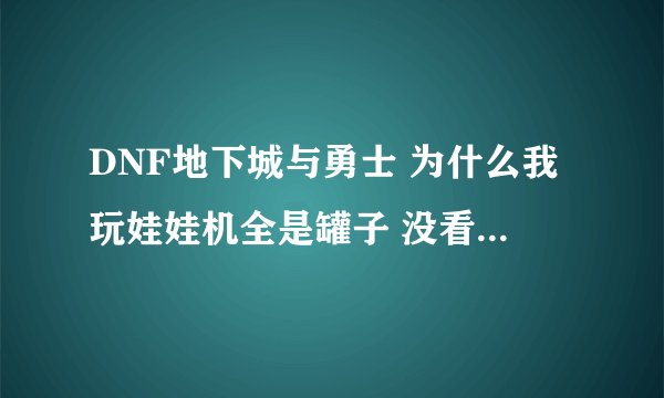 DNF地下城与勇士 为什么我玩娃娃机全是罐子 没看到武器啊