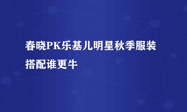 春晓PK乐基儿明星秋季服装搭配谁更牛