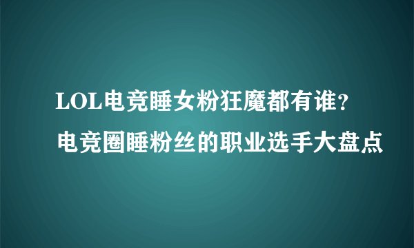LOL电竞睡女粉狂魔都有谁？电竞圈睡粉丝的职业选手大盘点