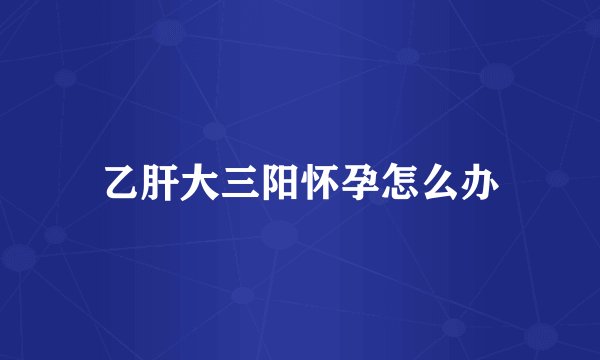 乙肝大三阳怀孕怎么办