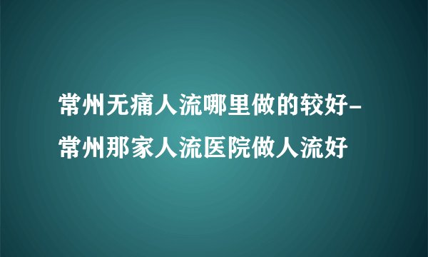 常州无痛人流哪里做的较好-常州那家人流医院做人流好