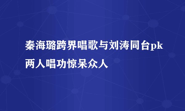 秦海璐跨界唱歌与刘涛同台pk两人唱功惊呆众人