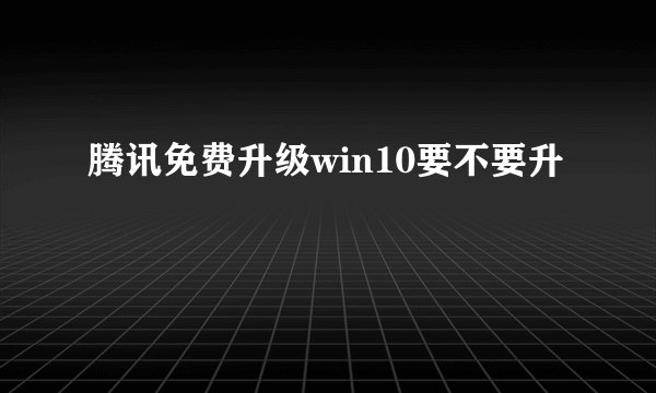 腾讯免费升级win10要不要升