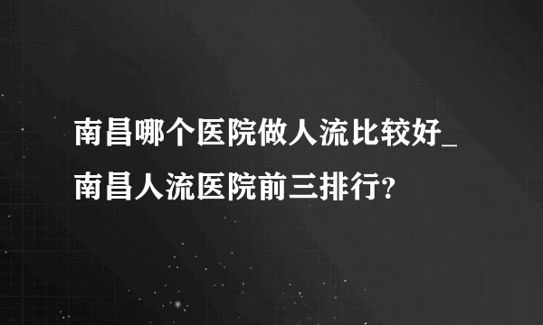 南昌哪个医院做人流比较好_南昌人流医院前三排行？