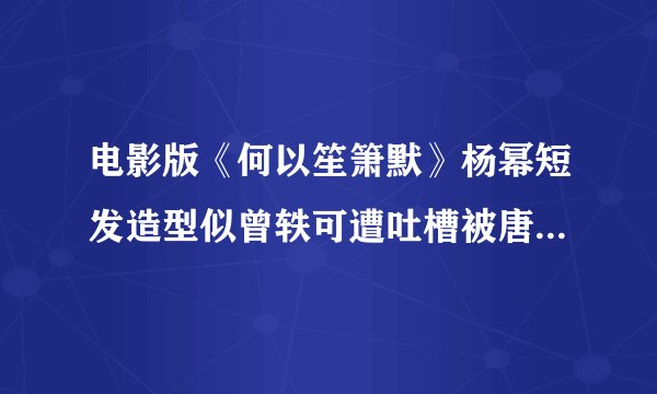 电影版《何以笙箫默》杨幂短发造型似曾轶可遭吐槽被唐嫣秒的体无完肤