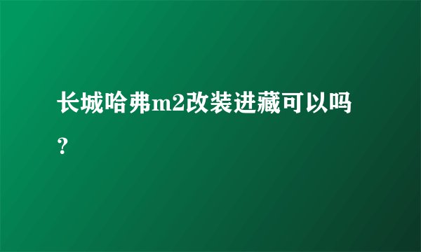长城哈弗m2改装进藏可以吗？