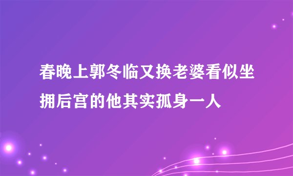 春晚上郭冬临又换老婆看似坐拥后宫的他其实孤身一人