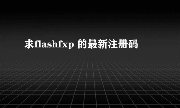 求flashfxp 的最新注册码