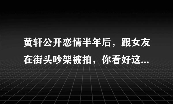 黄轩公开恋情半年后，跟女友在街头吵架被拍，你看好这对情侣吗？