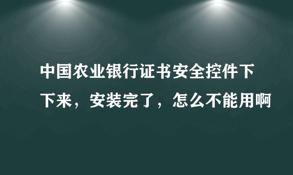 中国农业银行证书安全控件下下来，安装完了，怎么不能用啊