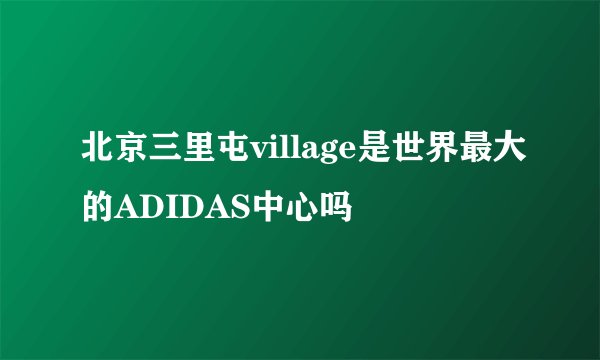 北京三里屯village是世界最大的ADIDAS中心吗