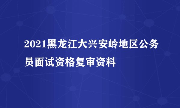 2021黑龙江大兴安岭地区公务员面试资格复审资料