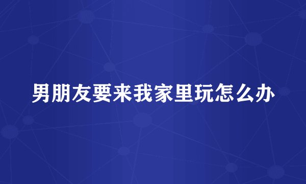 男朋友要来我家里玩怎么办