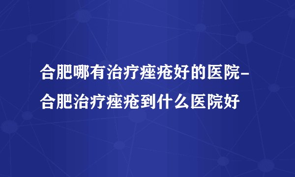 合肥哪有治疗痤疮好的医院-合肥治疗痤疮到什么医院好