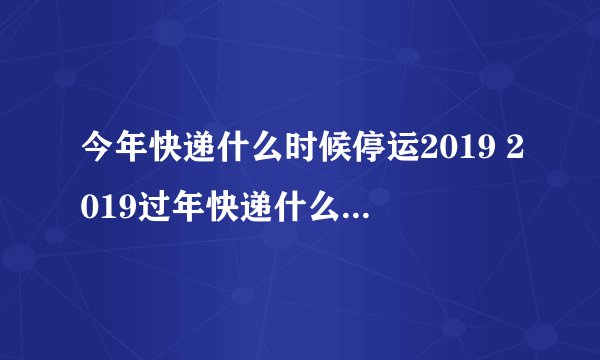 今年快递什么时候停运2019 2019过年快递什么时候停运