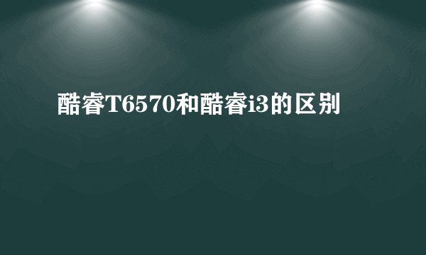 酷睿T6570和酷睿i3的区别