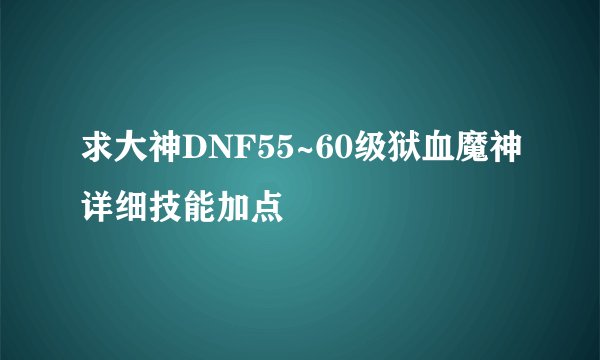 求大神DNF55~60级狱血魔神详细技能加点
