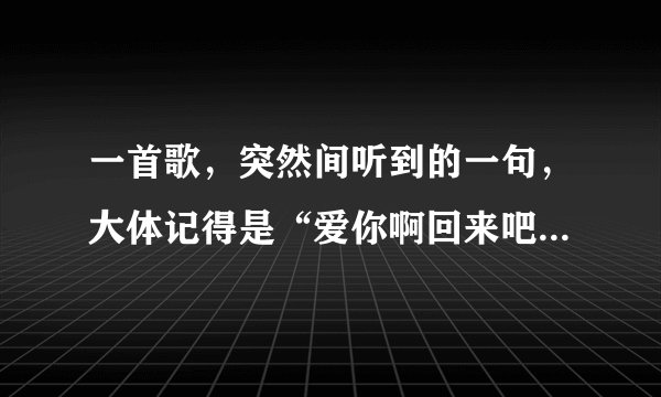 一首歌，突然间听到的一句，大体记得是“爱你啊回来吧可是我心多牵挂”与原文有出入，求歌名
