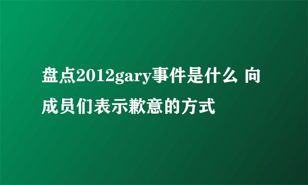盘点2012gary事件是什么 向成员们表示歉意的方式