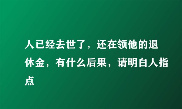 人已经去世了，还在领他的退休金，有什么后果，请明白人指点