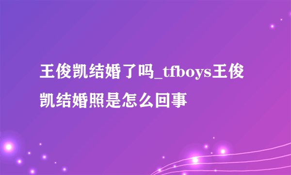 王俊凯结婚了吗_tfboys王俊凯结婚照是怎么回事