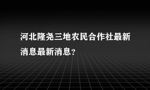 河北隆尧三地农民合作社最新消息最新消息？