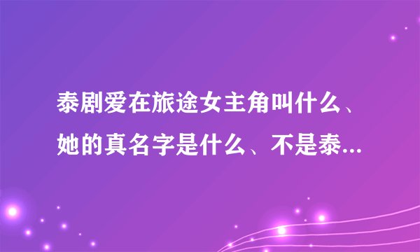 泰剧爱在旅途女主角叫什么、她的真名字是什么、不是泰剧里面所扮演的角色的真名字、、、