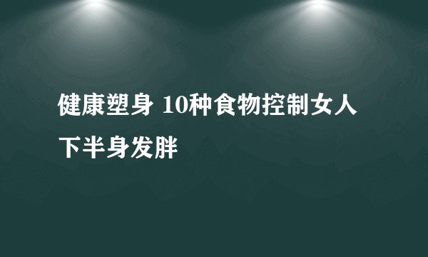 健康塑身 10种食物控制女人下半身发胖