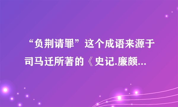 “负荆请罪”这个成语来源于司马迁所著的《史记.廉颇蔺相如列传》，它的意思是（ ）现在常用来形容（ ）