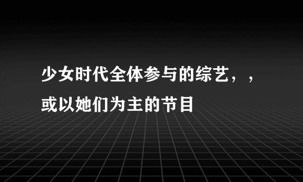少女时代全体参与的综艺，，或以她们为主的节目