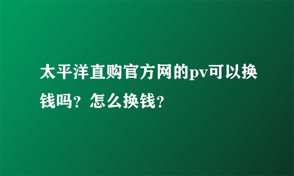 太平洋直购官方网的pv可以换钱吗？怎么换钱？
