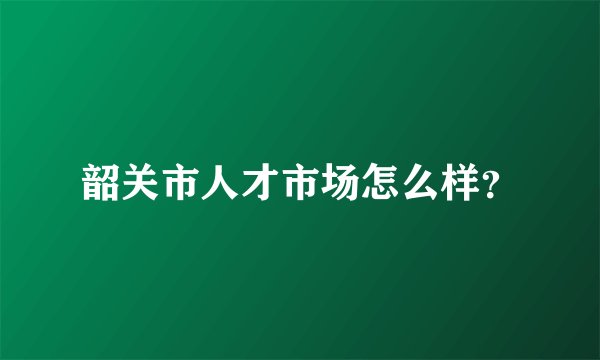 韶关市人才市场怎么样？