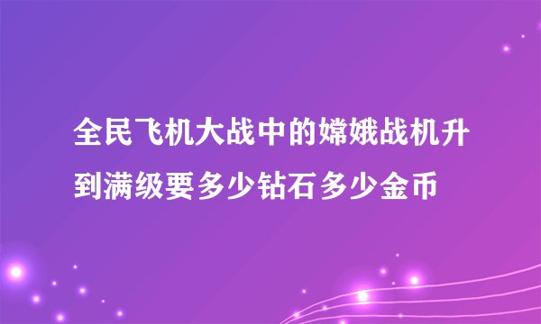 全民飞机大战中的嫦娥战机升到满级要多少钻石多少金币