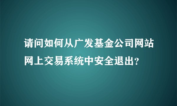 请问如何从广发基金公司网站网上交易系统中安全退出？