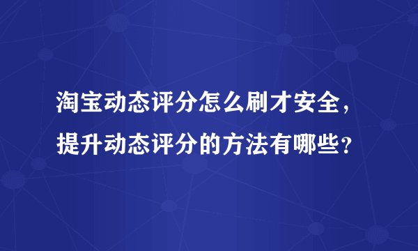 淘宝动态评分怎么刷才安全，提升动态评分的方法有哪些？