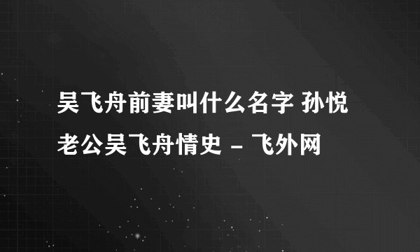 吴飞舟前妻叫什么名字 孙悦老公吴飞舟情史 - 飞外网