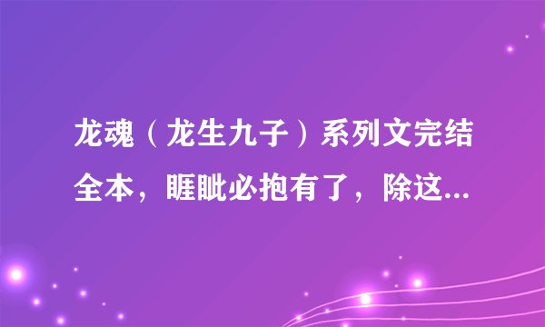龙魂（龙生九子）系列文完结全本，睚眦必抱有了，除这本以外，10悬赏一本，要完结的，要全一点~~~
