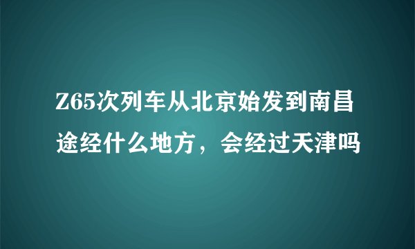 Z65次列车从北京始发到南昌途经什么地方，会经过天津吗