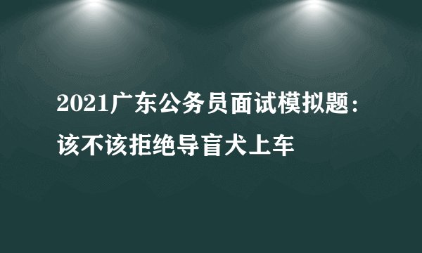 2021广东公务员面试模拟题：该不该拒绝导盲犬上车