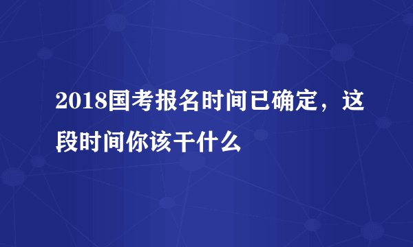2018国考报名时间已确定，这段时间你该干什么