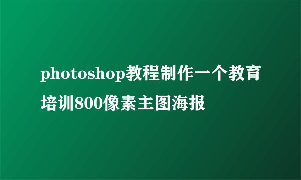 photoshop教程制作一个教育培训800像素主图海报