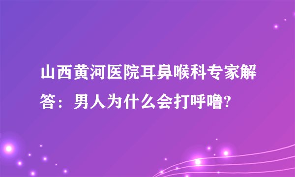 山西黄河医院耳鼻喉科专家解答：男人为什么会打呼噜?