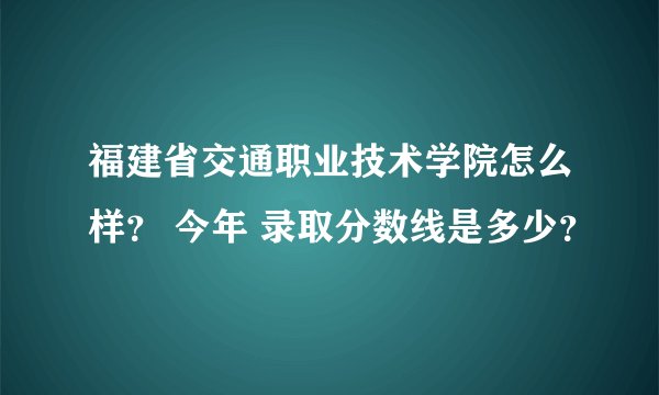 福建省交通职业技术学院怎么样？ 今年 录取分数线是多少？
