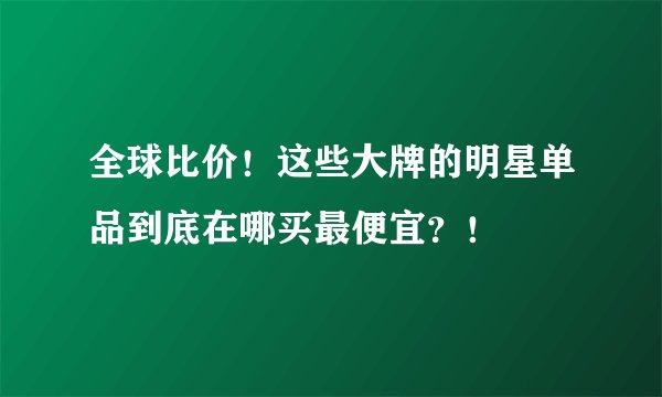 全球比价！这些大牌的明星单品到底在哪买最便宜？！