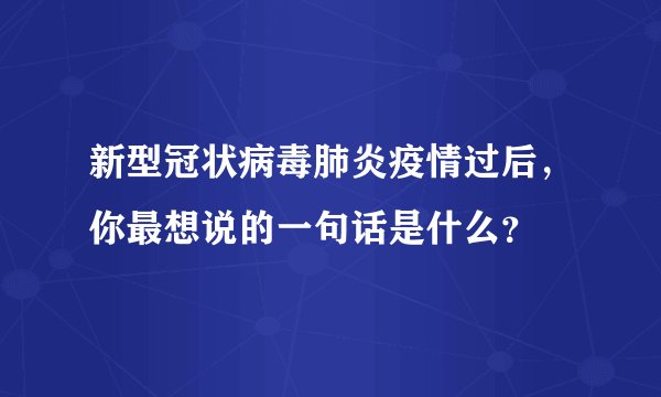 新型冠状病毒肺炎疫情过后，你最想说的一句话是什么？
