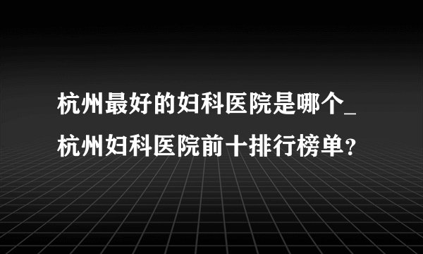 杭州最好的妇科医院是哪个_杭州妇科医院前十排行榜单？