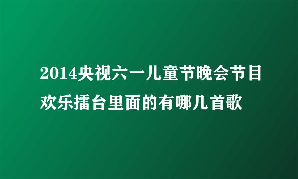 2014央视六一儿童节晚会节目欢乐擂台里面的有哪几首歌