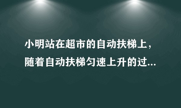 小明站在超市的自动扶梯上，随着自动扶梯匀速上升的过程中，小明（）