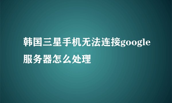 韩国三星手机无法连接google服务器怎么处理