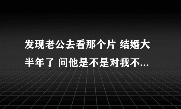 发现老公去看那个片 结婚大半年了 问他是不是对我不满意啊 他说没有 说挺好的 那为什么要去看啊